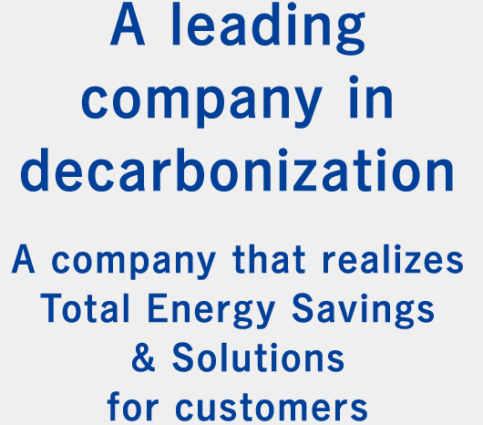 A leading company in decarbonization  A company that realizes Total Energy Savings & Solutions for customers